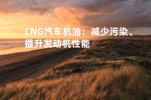 CNG汽车机油：减少污染、提升发动机性能